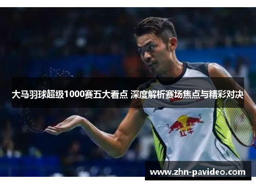 大马羽球超级1000赛五大看点 深度解析赛场焦点与精彩对决