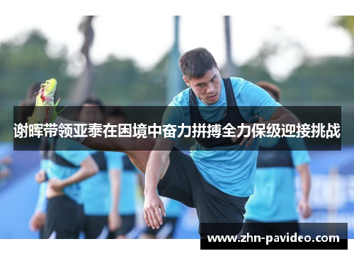 谢晖带领亚泰在困境中奋力拼搏全力保级迎接挑战