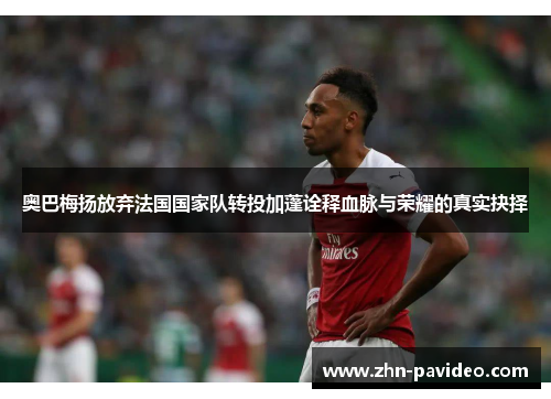 奥巴梅扬放弃法国国家队转投加蓬诠释血脉与荣耀的真实抉择