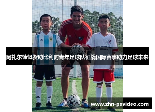 阿扎尔慷慨资助比利时青年足球队征战国际赛事助力足球未来 阿扎尔慷慨资助比利时青年足球队征战国际赛事助力足球未来