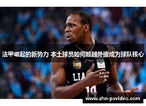法甲崛起的新势力 本土球员如何超越外援成为球队核心 法甲崛起的新势力 本土球员如何超越外援成为球队核心