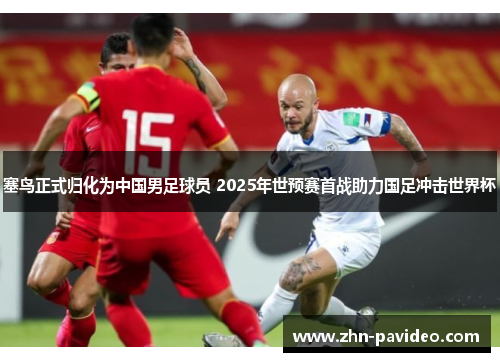 塞鸟正式归化为中国男足球员 2025年世预赛首战助力国足冲击世界杯 塞鸟正式归化为中国男足球员 2025年世预赛首战助力国足冲击世界杯
