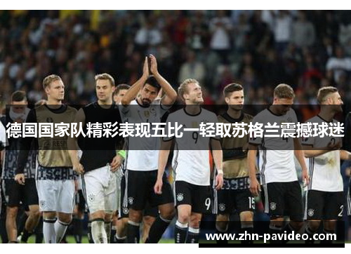 德国国家队精彩表现五比一轻取苏格兰震撼球迷