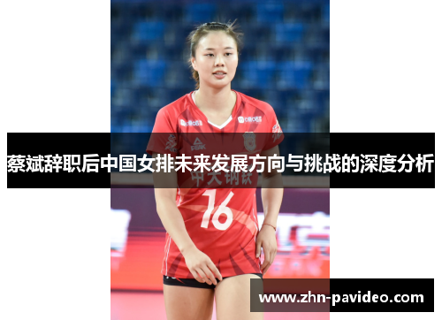 蔡斌辞职后中国女排未来发展方向与挑战的深度分析 蔡斌辞职后中国女排未来发展方向与挑战的深度分析