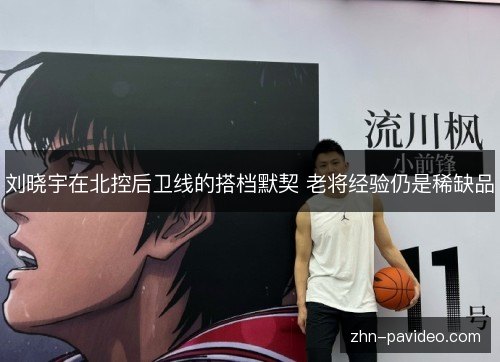 刘晓宇在北控后卫线的搭档默契 老将经验仍是稀缺品 刘晓宇在北控后卫线的搭档默契 老将经验仍是稀缺品